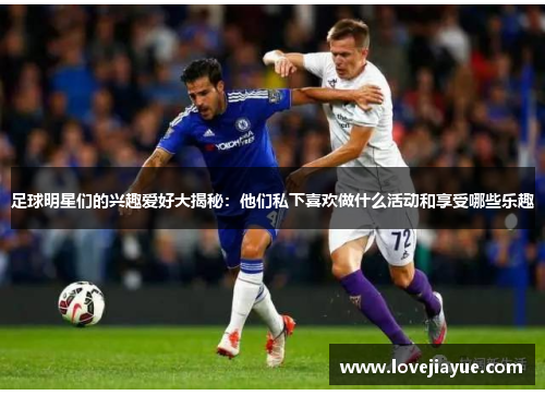 足球明星们的兴趣爱好大揭秘：他们私下喜欢做什么活动和享受哪些乐趣